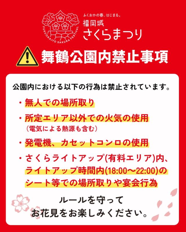 3/26(水)スタート！
福岡城 さくらまつり2025🌸✨
￣￣￣￣￣￣￣￣￣￣￣￣￣￣
#福岡城さくらまつり 会場の
#舞鶴公園 内における禁止事項です。

・無人での場所取り 

・所定エリア以外での火気の使用 
　（電気による熱源も含む） 

・発電機、カセットコンロの使用 

・さくらライトアップ(有料エリア)内、
　ライトアップ時間内(18:00～22:00)の
　シート等での場所取りや宴会行為 

ルールを守って楽しくお過ごしください🙆‍♀️✨
〜〜〜〜〜〜〜〜
@fukuoka_sakuramatsuri では、
さくらまつり開催まで、イベント情報を随時更新🔥！
ぜひ、最新情報をチェックしてご来場ください🎶

📸会場で撮影した写真や動画は、
@fukuoka_sakuramatsuri をタグ付けしてご投稿ください🌸
素敵な投稿はアカウントで紹介させていただきます✨
〜〜〜〜〜〜〜〜

〰❀〰❀〰❀〰❀〰❀〰❀〰
ふくおかの春、はじまる。
福岡城 さくらまつり 開催！
￣￣￣￣￣￣￣￣￣￣￣￣￣￣
期間：3/26(水)〜4/6(日)
会場：舞鶴公園
時間：11:00~22:00

❀さくらライトアップ（有料エリア）
　-18:00~22:00
✿お花見広場
　-満開の桜の前でBBQも🍖
❀さくらグルメエリア
　-福岡のグルメが大集合🍽
✿さくらキッズパーク/さくら大道芸
❀乗馬体験/人力車体験
✿スタンプラリー
etc...

期間中はイベント盛りだくさん！
イベント詳細はプロフィールのURLよりご確認ください。

⚠️注意事項⚠️
舞鶴公園内では以下の行為は禁止です。
・無人での場所取り
・所定エリア以外での火気の使用
　（電気による熱源も含む）
・発電機、カセットコンロの使用
・さくらライトアップ（有料エリア）内における
　ライトアップ時間内(18:00～22:00)の
  会場内でのシート等での場所取りや宴会行為

ルールを守ってお楽しみください。
皆さまのご来場をお待ちしております♬

〰❀〰❀〰❀〰❀〰❀〰❀〰

主催：福岡城さくらまつり実行委員会

お問い合わせ：
福岡城さくらまつり実行委員会事務局
(福岡市住宅都市局公園部活用課)
TEL 092-600-7027

#福岡城さくらまつり #舞鶴公園 #福岡市 #福岡 #福岡観光 #福岡旅行
#福岡イベント #桜 #sakura #さくら #ピクニック #お花見