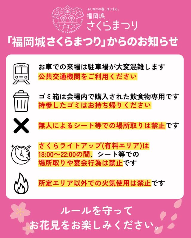 いよいよ明日3/25(水)スタート！
福岡城 さくらまつり2026🌸✨
￣￣￣￣￣￣￣￣￣￣￣￣￣￣
会場内の注意事項についてお知らせします📢

みなさまが気持ちよく過ごせるよう、
ルールを守ってお楽しみください😊

⚠️今年は一般ゴミの回収ステーションはございません。
お持ち込みで発生したゴミは、
お持ち帰りにご協力をお願いいたします。

📣@fukuoka_sakuramatsuri では、
会期中、イベントの様子や開花状況を随時更新します🌸

📸会場で撮影した写真や動画は、
@fukuoka_sakuramatsuri をタグ付け投稿🎶
素敵な投稿はアカウントで紹介させていただきます✨

〰❀〰❀〰❀〰❀〰❀〰❀〰
ふくおかの春、はじまる。
福岡城 さくらまつり 開催！
￣￣￣￣￣￣￣￣￣￣￣￣￣￣
期間：3/25(水)〜4/5(日)
会場：舞鶴公園
時間：11:00~22:00

❀さくらライトアップ（有料エリア）
　-18:00~22:00
✿さくらグルメエリア
❀お花見広場/さくら茶屋/さくら縁日
✿キッズパーク/さくら大道芸
❀福岡城・鴻臚館スタンプラリー
✿さくらふれあい動物園
etc...

期間中はイベント盛りだくさん！
イベント詳細はプロフィールのURLよりご確認ください。

📣福岡城さくらまつりからのお知らせ📣
🚗お⾞での来場は⼤変混雑します。
公共交通機関をご利⽤ください。
♻️持参したゴミはお持ち帰りください。
🙅‍♀️無人によるシート等での場所取りは禁止です。
🌉さくらライトアップ（有料エリア）は18:00～22:00の間、
シート等での場所取りや宴会行為は禁止です。
🔥所定エリア以外での火気使用は禁止です。

ルールを守ってお楽しみください。
皆さまのご来場をお待ちしております🌸

〰❀〰❀〰❀〰❀〰❀〰❀〰

主催：福岡城さくらまつり実行委員会

お問い合わせ：
福岡城さくらまつり総合案内
TEL：092-600-2726
（受付時間/平日10:00～17:00）
※さくらまつり期間中は土日も対応
MAIL：event@saku-hana.jp

#福岡城さくらまつり #舞鶴公園 #福岡市 #福岡 #福岡観光